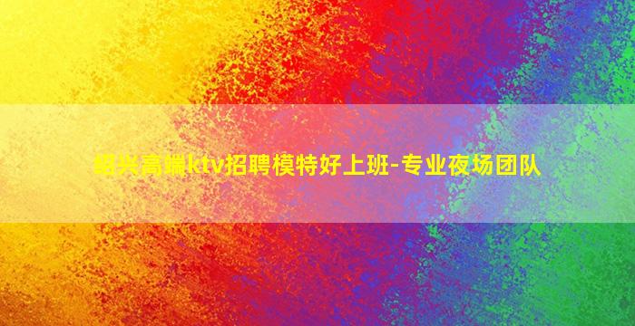 绍兴高端ktv招聘模特好上班-专业夜场团队